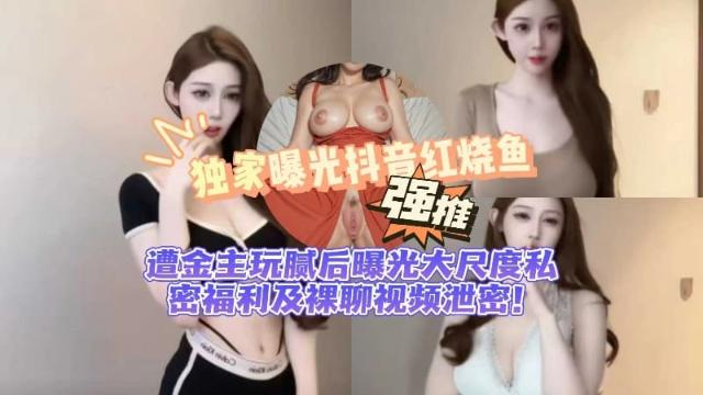【黑料先锋】独家曝光抖音 红烧鱼 遭金主玩腻后曝光 大尺度私密福利及裸聊视频泄密!